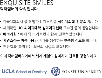 Exquisite Smiles. Yours. 닥터앰버치과가 추구하는 건강하고 아름다운 미소입니다. 미국 UCLA 심미치과 전문의 정규수련과정을 수료한 유일한 한국인 치과의사 Dr. Amber가 UCLA 치과 대학병원과 Beverly Hills에서 진료한 경험으로 만들어 드립니다.
